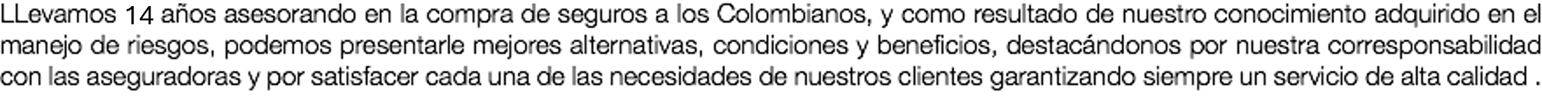 LLevamos 19 años asesorando en la compra de seguros a los Colombianos, y como resultado de nuestro conocimiento adquirido en el manejo de riesgos, podemos presentarle mejores alternativas, condiciones y beneficios, destacándonos por nuestra corresponsabilidad con las aseguradoras y por satisfacer cada una de las necesidades de nuestros clientes garantizando siempre un servicio de alta calidad .